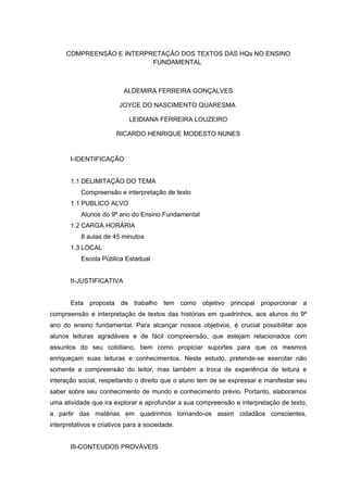 COMPREENSÃO E INTERPRETAÇÃO DOS TEXTOS DAS HQs NO ENSINO
                          FUNDAMENTAL



                          ALDEMIRA FERREIRA GONÇALVES

                         JOYCE DO NASCIMENTO QUARESMA

                            LEIDIANA FERREIRA LOUZEIRO

                        RICARDO HENRIQUE MODESTO NUNES


       I-IDENTIFICAÇÃO


       1.1 DELIMITAÇÃO DO TEMA
           Compreensão e interpretação de texto
       1.1 PUBLICO ALVO
           Alunos do 9ª ano do Ensino Fundamental
       1.2 CARGA HORÁRIA
           8 aulas de 45 minutos
       1.3 LOCAL
           Escola Pública Estadual


       II-JUSTIFICATIVA


       Esta proposta de trabalho tem como objetivo principal proporcionar a
compreensão e interpretação de textos das histórias em quadrinhos, aos alunos do 9ª
ano do ensino fundamental. Para alcançar nossos objetivos, é crucial possibilitar aos
alunos leituras agradáveis e de fácil compreensão, que estejam relacionados com
assuntos do seu cotidiano, bem como propiciar suportes para que os mesmos
enriqueçam suas leituras e conhecimentos. Neste estudo, pretende-se exercitar não
somente a compreensão do leitor, mas também a troca de experiência de leitura e
interação social, respeitando o direito que o aluno tem de se expressar e manifestar seu
saber sobre seu conhecimento de mundo e conhecimento prévio. Portanto, elaboramos
uma atividade que ira explorar e aprofundar a sua compreensão e interpretação de texto,
a partir das matérias em quadrinhos tornando-os assim cidadãos conscientes,
interpretativos e criativos para a sociedade.


       III-CONTEUDOS PROVÁVEIS
 