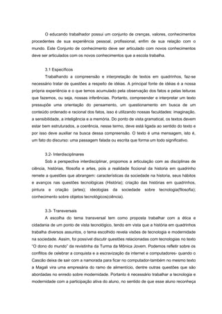 O educando trabalhador possui um conjunto de crenças, valores, conhecimentos
procedentes de sua experiência pessoal, profissional, enfim de sua relação com o
mundo. Este Conjunto de conhecimento deve ser articulado com novos conhecimentos
deve ser articulados com os novos conhecimentos que a escola trabalha.


          3.1 Específicos
          Trabalhando a compreensão e interpretação de textos em quadrinhos, faz-se
necessário tratar de questões a respeito de idéias. A principal fonte de idéias é a nossa
própria experiência e o que temos acumulado pela observação dos fatos e pelas leituras
que fazemos, ou seja, nossas inferências. Portanto, compreender e interpretar um texto
pressupõe uma orientação do pensamento, um questionamento em busca de um
conteúdo ordenado e racional dos fatos, isso é utilizando nossas faculdades: imaginação,
a sensibilidade, a inteligência e a memória. Do ponto de vista gramatical, os textos devem
estar bem estruturados, a coerência, nesse termo, deve está ligada ao sentido do texto e
por isso deve auxiliar na busca dessa compreensão. O texto é uma mensagem, isto é,
um fato do discurso: uma passagem falada ou escrita que forma um todo significativo.


          3.2- Interdisciplinares
          Sob a perspectiva interdisciplinar, propomos a articulação com as disciplinas de
ciência, histórias, filosofia e artes, pois a realidade ficcional da historia em quadrinho
remete a questões que abrangem: características da sociedade na historia, seus hábitos
e avanços nas questões tecnológicas (História); criação das histórias em quadrinhos,
pintura     e   criação   (artes);   ideologias   da   sociedade   sobre   tecnologia(filosofia);
conhecimento sobre objetos tecnológicos(ciência).


          3.3- Transversais
          A escolha do tema transversal tem como proposta trabalhar com a ética e
cidadania de um ponto de vista tecnológico, tendo em vista que a história em quadrinhos
trabalha diversos assuntos, o tema escolhido revela visões de tecnologia e modernidade
na sociedade. Assim, foi possível discutir questões relacionadas com tecnologias no texto
“O dono do mundo” da revistinha da Turma da Mônica Jovem. Podemos refletir sobre os
conflitos de celebrar a conquista e a escravização da internet e computadores- quando o
Cascão deixa de sair com a namorada para ficar no computador-também no mesmo texto
a Magali vira uma empresária do ramo de alimentício, dentre outras questões que são
abordadas no enredo sobre modernidade. Portanto é necessário trabalhar a tecnologia e
modernidade com a participação ativa do aluno, no sentido de que esse aluno reconheça
 