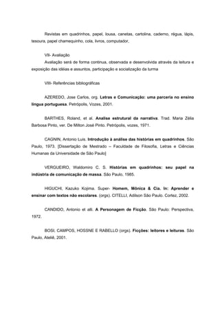 Revistas em quadrinhos, papel, lousa, canetas, cartolina, caderno, régua, lápis,
tesoura, papel chamequinho, cola, livros, computador,


        VII- Avaliação
        Avaliação será de forma continua, observada e desenvolvida através da leitura e
exposição das idéias e assuntos, participação e socialização da turma


        VIII- Referências bibliográficas


        AZEREDO, Jose Carlos, org. Letras e Comunicação: uma parceria no ensino
língua portuguesa. Petrópolis, Vozes, 2001.


        BARTHES, Roland, et al. Analise estrutural da narrativa. Trad. Maria Zélia
Barbosa Pinto, ver. De Milton José Pinto. Petrópolis, vozes, 1971.


        CAGNIN, Antonio Luis. Introdução à análise das histórias em quadrinhos. São
Paulo, 1973. [Dissertação de Mestrado – Faculdade de Filosofia, Letras e Ciências
Humanas da Universidade de São Paulo]


        VERGUEIRO, Waldomiro C. S. Histórias em quadrinhos: seu papel na
indústria de comunicação de massa. São Paulo, 1985.


        HIGUCHI, Kazuko Kojima. Super- Homem, Mônica & Cia. In: Aprender e
ensinar com textos não escolares. (orgs). CITELLI, Adilson São Paulo. Cortez, 2002.


        CANDIDO, Antonio et alli. A Personagem de Ficção. São Paulo: Perspectiva,
1972.


        BOSI, CAMPOS, HOSSNE E RABELLO (orgs). Ficções: leitores e leituras. São
Paulo, Ateliê, 2001.
 