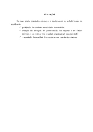 AVALIAÇÃO
Os alunos estarão organizados em grupo e o trabalho deverá ser avaliado levando em
consideração:
 participação dos estudantes nas atividades desenvolvidas;
 avaliação das produções dos painéis/cartazes, das maquetes e dos folhetos
informativos do ponto de vista conceitual, organizacional e da criatividade;
 e a avaliação da capacidade de comunicação oral e escrita dos estudantes.
 