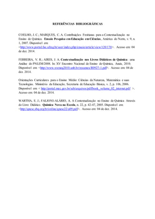 REFERÊNCIAS BIBLIOGRÁFICAS
COELHO, J. C.; MARQUES, C. A. Contribuições Freirianas para a Contextualização no
Ensino de Química. Ensaio Pesquisa em Educação em Ciências, América do Norte, v. 9, n.
1, 2007. Disponível em:
<http://www.portal.fae.ufmg.br/seer/index.php/ensaio/article/view/120/170>. Acesso em: 04
de dez. 2014.
FERREIRA, V. R.; AIRES, J. A. Contextualização nos Livros Didáticos de Química: uma
Análise do PNLEM/2008. In: XV Encontro Nacional de Ensino de Química, Anais, 2010.
Disponível em: <http://www.xveneq2010.unb.br/resumos/R0927-1.pdf>. Acesso em: 04 de
dez. 2014.
Orientações Curriculares para o Ensino Médio: Ciências da Natureza, Matemática e suas
Tecnologias. Ministério da Educação, Secretaria de Educação Básica, v. 2, p. 106, 2006.
Disponível em: < http://portal.mec.gov.br/seb/arquivos/pdf/book_volume_02_internet.pdf >.
Acesso em: 04 de dez. 2014.
WARTHA, E. J.; FALJONI-ALÁRIO, A. A Contextualização no Ensino de Química Através
do Livro Didático. Química Nova na Escola, n. 22, p. 42-47, 2005. Disponível em:
<http://qnesc.sbq.org.br/online/qnesc22/a09.pdf>. Acesso em: 04 de dez. 2014.
 