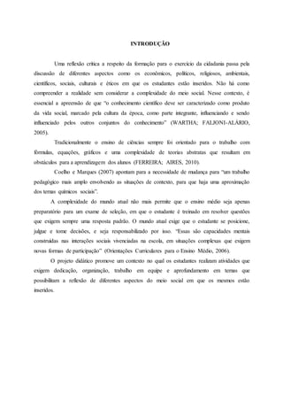 INTRODUÇÃO
Uma reflexão crítica a respeito da formação para o exercício da cidadania passa pela
discussão de diferentes aspectos como os econômicos, políticos, religiosos, ambientais,
científicos, sociais, culturais e éticos em que os estudantes estão inseridos. Não há como
compreender a realidade sem considerar a complexidade do meio social. Nesse contexto, é
essencial a apreensão de que “o conhecimento científico deve ser caracterizado como produto
da vida social, marcado pela cultura da época, como parte integrante, influenciando e sendo
influenciado pelos outros conjuntos do conhecimento” (WARTHA; FALJONI-ALÁRIO,
2005).
Tradicionalmente o ensino de ciências sempre foi orientado para o trabalho com
fórmulas, equações, gráficos e uma complexidade de teorias abstratas que resultam em
obstáculos para a aprendizagem dos alunos (FERREIRA; AIRES, 2010).
Coelho e Marques (2007) apontam para a necessidade de mudança para “um trabalho
pedagógico mais amplo envolvendo as situações de contexto, para que haja uma aproximação
dos temas químicos sociais”.
A complexidade do mundo atual não mais permite que o ensino médio seja apenas
preparatório para um exame de seleção, em que o estudante é treinado em resolver questões
que exigem sempre uma resposta padrão. O mundo atual exige que o estudante se posicione,
julgue e tome decisões, e seja responsabilizado por isso. “Essas são capacidades mentais
construídas nas interações sociais vivenciadas na escola, em situações complexas que exigem
novas formas de participação” (Orientações Curriculares para o Ensino Médio, 2006).
O projeto didático promove um contexto no qual os estudantes realizam atividades que
exigem dedicação, organização, trabalho em equipe e aprofundamento em temas que
possibilitam a reflexão de diferentes aspectos do meio social em que os mesmos estão
inseridos.
 