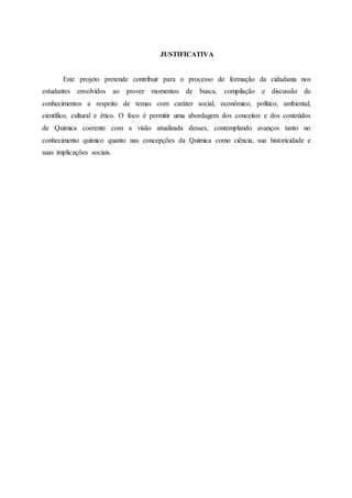 JUSTIFICATIVA
Este projeto pretende contribuir para o processo de formação da cidadania nos
estudantes envolvidos ao prover momentos de busca, compilação e discussão de
conhecimentos a respeito de temas com caráter social, econômico, político, ambiental,
científico, cultural e ético. O foco é permitir uma abordagem dos conceitos e dos conteúdos
de Química coerente com a visão atualizada desses, contemplando avanços tanto no
conhecimento químico quanto nas concepções da Química como ciência, sua historicidade e
suas implicações sociais.
 