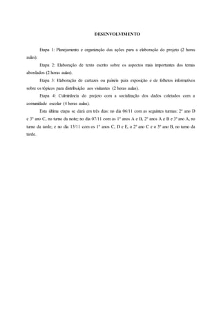 DESENVOLVIMENTO
Etapa 1: Planejamento e organização das ações para a elaboração do projeto (2 horas
aulas).
Etapa 2: Elaboração de texto escrito sobre os aspectos mais importantes dos temas
abordados (2 horas aulas).
Etapa 3: Elaboração de cartazes ou painéis para exposição e de folhetos informativos
sobre os tópicos para distribuição aos visitantes (2 horas aulas).
Etapa 4: Culminância do projeto com a socialização dos dados coletados com a
comunidade escolar (4 horas aulas).
Esta última etapa se dará em três dias: no dia 06/11 com as seguintes turmas: 2º ano D
e 3º ano C, no turno da noite; no dia 07/11 com os 1º anos A e B, 2º anos A e B e 3º ano A, no
turno da tarde; e no dia 13/11 com os 1º anos C, D e E, o 2º ano C e o 3º ano B, no turno da
tarde.
 