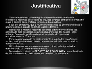 Justificativa

    Tem-se observado que uma grande quantidade de lixo (material
reciclado) é recolhida dos cestos de lixo, nos diversos ambientes de trabalho,
e que o destino deste material tem sido o lixão publico.
    Sabe-se, entretanto, que o muitos materiais que se encontram no lixo é
um material com grande poder de reaproveitamento.
    Reciclando o material recolhido podemos diminuir o volume de lixo
ocasionado pelo desperdício e ainda poupar muitos dos nossos ecos-
sistema. Para cada tonelada de papel reciclado são poupadas
aproximadamente 20 arvores.
    Pode-se aliar proteção do meio ambiente a resultados econômicos,
sociais, ecológicos e de economia de recursos naturais, dando destino
adequado ao lixo.
    O lixo deve ser encarado como um novo ciclo, onde é possível a
transformação do que era velho em novo.
    Diante deste contexto, o PROJETO DE RECICLAGEM tem a finalidade
de dar um destino ao LIXO usado, em beneficio da sociedade.
 