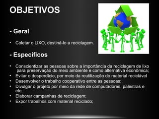 OBJETIVOS

- Geral
• Coletar o LIXO, destiná-lo a reciclagem.

- Específicos
• Conscientizar as pessoas sobre a importância da reciclagem de lixo
  para preservação do meio ambiente e como alternativa econômica;
• Evitar o desperdício, por meio da reutilização do material reciclável
• Desenvolver o trabalho cooperativo entre as pessoas;
• Divulgar o projeto por meio da rede de computadores, palestras e
  etc;
• Elaborar campanhas de reciclagem;
• Expor trabalhos com material reciclado;
 