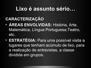 Lixo é assunto sério…
CARACTERIZAÇÃO
• ÁREAS ENVOLVIDAS: História, Arte,
  Matemática, Língua Portuguesa,Teatro,
  etc.
• ESTRATÉGIA: Para uma possível visita a
  lugares que tenham acúmulo de lixo, para
  a realização de entrevistas, a classe
  dividida em grupos.
 