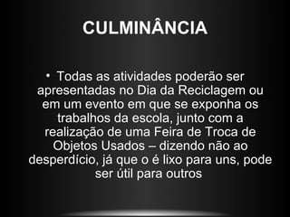 CULMINÂNCIA

  • Todas as atividades poderão ser
 apresentadas no Dia da Reciclagem ou
  em um evento em que se exponha os
    trabalhos da escola, junto com a
  realização de uma Feira de Troca de
    Objetos Usados – dizendo não ao
desperdício, já que o é lixo para uns, pode
           ser útil para outros
 