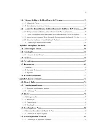 10




   2.1. Sistema de Placas de Identificação de Veículos............................................... 53
      2.1.1. Modelos de Placas .................................................................................................................... 53
      2.1.2. Especificações técnicas das placas .......................................................................................... 57
   2.2      .Conceitos de um Sistema de Reconhecimento de Placas de Veículos .......... 59
      2.2.1. Componentes de um Sistema de Reconhecimento de Placas de Veículos ................................ 59
      2.2.2.      Quais são as aplicações de um Sistema de Reconhecimento de Placas de Veículos............... 60
      2.2.3. Passos no processamento de um Sistema de Reconhecimento de Placas de Veículos ............. 61
      2.2.4. Pesquisas realizadas para a identificação de placas ............................................................... 62
      2.2.5.      Empresas que desenvolvem o sistema ..................................................................................... 64
Capítulo 3. Inteligência Artificial ................................................................................... 65
   3.1. Considerações inicias ............................................................................................ 65
   3.2. Introdução ............................................................................................................. 66
      3.2.1.      Conceito de Rede Neural ......................................................................................................... 66
   3.3. Histórico................................................................................................................. 66
   3.4. Perceptron ............................................................................................................. 67
   3.5. Treinamento .......................................................................................................... 69
      3.5.1. Padrões ....................................................................................................................................... 70
      3.5.2. Energia de Treinamento ............................................................................................................ 70
      3.5.3. Algoritmo ................................................................................................................................... 71
   3.6. Considerações Finais ........................................................................................... 72
Capítulo 4. Desenvolvimento .......................................................................................... 73
   4.1. Base de dados ....................................................................................................... 74
   4.2. Tecnologias utilizadas .......................................................................................... 75
      4.2.1. Java e sua biblioteca para imagens ........................................................................................... 75
      4.2.2.      API Image J ............................................................................................................................. 76
   4.3. Realce .................................................................................................................... 76
      4.3.1. Filtro passa-alta ......................................................................................................................... 76
      4.3.2. Binarização ................................................................................................................................ 78
      4.3.3. Esqueletização ........................................................................................................................... 80
      4.3.4. Equalização ............................................................................................................................... 81
   4.4. Localização da Placa............................................................................................ 82
      4.4.1. Encontrar Ponto Dentro da Região da Placa ............................................................................. 82
      4.4.2. Localização da Região da placa ................................................................................................ 87
   4.5. Localização dos Caracteres ................................................................................. 91
      4.5.1.      Delimitação da região dos caracteres ..................................................................................... 92
 