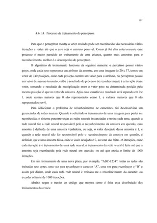 101




             4.6.1.4. Processo de treinamento do perceptron


       Para que o perceptron mostre o vetor enviado pode ser reconhecido são necessárias várias
iterações e testes até que o erro seja o mínimo possível. Como já foi dito anteriormente esse
processo é muito parecido ao treinamento de uma criança, quanto mais amostras para o
reconhecimento, melhor é o desempenho do perceptron.
       O algoritmo de treinamento funciona da seguinte maneira: o percetron possui vários
pesos, onde cada peso representa um atributo da amostra, em uma imagem de 20 x 37, temos um
vetor de 740 posições, onde cada posição contém um valor para o atributo, no perceptron possui
um vetor de mesmo tamanho, então o resultado do processo de reconhecimento é a iteração desse
vetor, somando o resultado da multiplicação entre o vetor peso na determinada posição pela
mesma posição só que no vetor da amostra. Após essa somatória o resultado será separado em 0 e
1, onde valores maiores que 0 são representados como 1, e valores menores que 0 são
representados por 0.
       Para solucionar o problema de reconhecimento de caracteres, foi desenvolvido um
gerenciador de redes neurais. Quando é solicitado o treinamento de uma imagem para poder ser
reconhecida, o sistema percorre todas as redes neurais instanciadas e treina cada uma, quando a
rede neural for a rede neural responsável pelo o reconhecimento da amostra em questão, essa
amostra é definida de uma amostra verdadeira, ou seja, o valor desejado dessa amostra é 1, e
quando a rede neural não for responsável pelo o reconhecimento da amostra em questão, é
definido que é uma amostra falsa, onde o valor desejado é 0, ao total são feitas 36 iterações, onde
cada iteração é o treinamento de uma rede neural, o treinamento da rede neural é feita até que a
amostra seja reconhecida pela rede neural em questão, ou até que exeda o limite de 1000
iterações.
       Em um treinamento de uma nova placa, por exemplo, “ABC-1234”, todas as redes são
treinadas sete vezes, uma vez para reconhecer o caracter “A”, uma vez para reconhecer o “B” e
assim por diante, onde cada redá rede neural é treinada até o reconhecimento do caracter, ou
exceder o limite de 1000 iterações.
       Abaixo segue o trecho do código que mostra como é feita essa distribuição dos
treinamentos das redes:
 