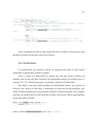 102



//Itera todas as redes neurais, de A a Z, e de 0 a 9
            for (final RedeNeural neural :
BtnCaracterReconhecido.this.gerenciadorRedeNeural.getRedes()) {
               //Caso a rede neural seja a responsavel pelo reconhecimento do caracer, é treinada
como uma amostra verdadeira
               if (neural.getCaracterReconhecido() == resposta) {
                  int i = 0;
                  //Treina a rede até que reconheça ou que exeda 1000 iterações
                  while ((!neural.getPerceptron().treinarAmostra(amostraVerdadeira)) && (i++ <
1000)) {
                     ;
                  }
               } else {
                  int i = 0;
                //Caso a rede neural não seja a responsavel pelo reconhecimento do caracer, é
treinada como uma amostra verdadeira
                  while ((!neural.getPerceptron().treinarAmostra(amostraFalsa)) && (i++ < 1000))
{
                     ;
                  }

                }
            }

       Após o treinamento de todas as redes neurais são salvos no XML os novos pesos de cada
perceptron, fazendo com que não se perca esses esforços.



       4.6.2. Reconhecimento


       O reconhecimento dos caracteres consiste em perguntar para todas as redes neurais
instanciadas se alguma delas reconhece a amostra.
       Como o sistema foi desenvolvido de maneira que cada rede neural reconheça um
caractere, mais de uma rede pode reconhecer uma determinada amostra, um exemplo disso é o
caractere “O” e “0”, onde até mesmo para o ser humano, é difícil de ser diferenciado.
       Para saber se uma rede neural reconhece uma determinada amostra, essa amostra em
forma de vetor, como já foi dito antes, é confrontada com cada peso de cada perceptron, caso
retorna verdadeiro significa que essa rede neural reconhece a amostra em questão, caso a resposta
seja falsa, isso significa que essa rede neural não reconhece essa amostra, abaixo segue algoritmo
em java que realiza o cálculo:

public int getNet(final double valor) {
      return valor > 0 ? 1 : 0;
   }


public double getSaidaCalculada(final int[] valores) {
 
