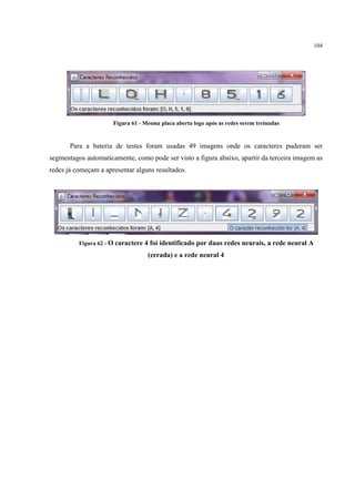 104




                      Figura 61 - Mesma placa aberta logo após as redes serem treinadas


       Para a bateria de testes foram usadas 49 imagens onde os caracteres puderam ser
segmentagos automaticamente, como pode ser visto a figura abaixo, apartir da terceira imagem as
redes já começam a apresentar alguns resultados.




          Figura 62 - O caractere 4   foi identificado por duas redes neurais, a rede neural A
                                   (errada) e a rede neural 4
 