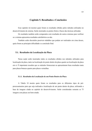 105




                       Capítulo 5. Resultados e Conclusões


       Esse capítulo irá mostrar quais foram os resultados obtidos pelos métodos utilizados no
desenvolvimento do sistema. Serão mostrados os pontos fortes e fracos das técnicas utilizadas
       Os resultados também serão comparados com resultados de outros sistemas para varificar
se o sistema apresentou resultados satisfatórios ou não.
       Também serão discutidos possíveis trabalhos que podem ser realizados em cima desses,
quais foram as principais dificuldade e a conclusão final.



   5.1. Resultados da Localização da Placa


       Nessa seção serão mostrados todos os resultados obtidos nos métodos utilizados para
localização da placa, tanto na localização do ponto dentro da placa quanto na localização da placa
em si. É importante ressaltar que os métodos forneceram ou apresentaram bons resultados tanto
para placas brancas quanto para placas vermelhas.



       5.1.1. Resultados da Localização de um Ponto Dentro da Placa


       A Tabela 10 mostra quais foram os resultados para os diferentes tipos de pré-
processamentos para que seja realizada a localização de um ponto dentro da placa, utilizando a
base de imagens citada no capítulo de desenvolvimento. Serão consideradas somente as 75
imagens com placas em bom estado.
 