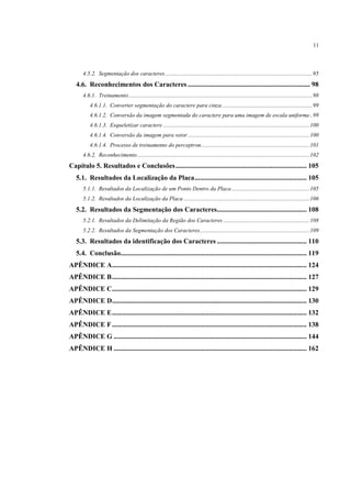 11



       4.5.2. Segmentação dos caracteres ...................................................................................................... 95
   4.6. Reconhecimentos dos Caracteres ....................................................................... 98
       4.6.1. Treinamento ............................................................................................................................... 98
           4.6.1.1. Converter segmentação do caractere para cinza ............................................................... 99
           4.6.1.2. Conversão da imagem segmentada do caractere para uma imagem de escala uniforme .. 99
           4.6.1.3. Esqueletizar caractere ..................................................................................................... 100
           4.6.1.4. Conversão da imagem para vetor .................................................................................... 100
           4.6.1.4. Processo de treinamento do perceptron ........................................................................... 101
       4.6.2. Reconhecimento ....................................................................................................................... 102
Capítulo 5. Resultados e Conclusões ............................................................................ 105
   5.1. Resultados da Localização da Placa ................................................................. 105
       5.1.1. Resultados da Localização de um Ponto Dentro da Placa ...................................................... 105
       5.1.2. Resultados da Localização da Placa ....................................................................................... 106
   5.2. Resultados da Segmentação dos Caracteres.................................................... 108
       5.2.1. Resultados da Delimitação da Região dos Caracteres ............................................................ 108
       5.2.2. Resultados da Segmentação dos Caracteres............................................................................ 109
   5.3. Resultados da identificação dos Caracteres .................................................... 110
   5.4. Conclusão............................................................................................................ 119
APÊNDICE A................................................................................................................. 124
APÊNDICE B ................................................................................................................. 127
APÊNDICE C................................................................................................................. 129
APÊNDICE D................................................................................................................. 130
APÊNDICE E ................................................................................................................. 132
APÊNDICE F ................................................................................................................. 138
APÊNDICE G ................................................................................................................ 144
APÊNDICE H ................................................................................................................ 162
 