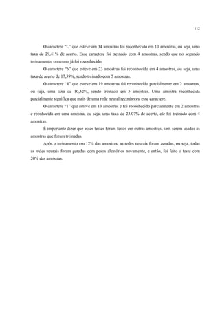 112




       O caractere “L” que esteve em 34 amostras foi reconhecido em 10 amostras, ou seja, uma
taxa de 29,41% de acerto. Esse caractere foi treinado com 4 amostras, sendo que no segundo
treinamento, o mesmo já foi reconhecido.
       O caractere “6” que esteve em 23 amostras foi reconhecido em 4 amostras, ou seja, uma
taxa de acerto de 17,39%, sendo treinado com 5 amostras.
       O caractere “8” que esteve em 19 amostras foi reconhecido parcialmente em 2 amostras,
ou seja, uma taxa de 10,52%, sendo treinado em 5 amostras. Uma amostra reconhecida
parcialmente significa que mais de uma rede neural reconheceu esse caractere.
       O caractere “1” que esteve em 13 amostras e foi reconhecido parcialmente em 2 amostras
e reonhecida em uma amostra, ou seja, uma taxa de 23,07% de acerto, ele foi treinado com 4
amostras.
       É importante dizer que esses testes foram feitos em outras amostras, sem serem usadas as
amostras que foram treinadas.
       Após o treinamento em 12% das amostras, as redes neurais foram zeradas, ou seja, todas
as redes neurais foram geradas com pesos aleatórios novamente, e então, foi feito o teste com
20% das amostras.
 