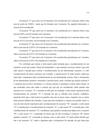 114




       O caractere “L” que esteve em 30 amostras e foi reconhecido em 3 amostras, obteve uma
taxa de acerto de 10,00%, sendo que foi treinado com 4 amostras. No segundo treinamento, o
mesmo já foi reconhecido.
       O caractere “N” que esteve em 15 amostras e foi reconhecido em 1 amostra, obteve uma
taxa de 6,66%, este foi treinado com 4 amostras.
       O caractere “9” que esteve em 18 amostras e foi reconhecido em 5 amostras obteve uma
taxa de 26,31% de acerto, ele foi treinado com 2 amostras.
       O caractere “6” que esteve em 19 amostras e foi reconhecidos parcialmente em 1 amostra,
obteve uma taxa de 5,263% e foi treinado em 2 amostras.
       O caractere “2” que esteve em 16 amostras e foi reconhecidos parcialmente em 1 amostra,
obteve uma taxa de 6,25% e foi treinado em 2 amostras.
       O caractere “C” que esteve em 2 amostras e foi reconhecidos parcialmente em 1 amostra,
obteve uma taxa de 6,25% e foi treinado em 2 amostras.
       Foi verificado que mesmo a rede neural sendo treinada para o reconhecimento de um
caractere, ou até que exeda o limite de treinamentos, o que acontece em nosso sitema é que uma
rede neural é treinada para realizar o reconhecimento de um determinado caractere, e o não
reconhecimento de outros caracteres, por exemplo: o sistema possui 36 redes neurais, sendo que
cada rede é responsável pelo reconhencimento de um determinado caracter. Para o treinamento
de um determinado caractere é mostrado o caractere para a rede e dizendo que aquele caractere é
o caractere que ele deve reconhecer, e a mesma amostra é mostrada as outras redes neurais, só
que mostradas como não sendo o caracter que tem que ser reconhecido, então quando uma
amostra com o caracter “A” é entrada na rede para ser treinada, a rede neural responsável pelo
reconhecimento do caractere “A” é treinada até que se obtenha uma resposta verdadeira,
querendo dizer que a rede neural em questão está com os pesos certos, enquanto isso as outras
redes neurais também são treinadas, só que para não reconhecer o caracter em questão como é o
caso da rede neural responsável pelo reconhecimento do caractere “B”, enquanto a rede neural
“A” é treinada para o reconhecimento do caractere “A”, a rede neural “B” é treinada para o não
reconhecimento do caractere “A”, o problema é que quando é entrada uma figura com o caractere
“B”, a rede neural “A” é reajustada, de forma que ele não reconheça o caractere “B”, porém
quando a amostra “A” é mostrada ao sistema, como a rede neural “A” pode acabar dizendo que
não é um caractere “A”, então o algoritmo para o treinamento foi alterado, de que forma que
 