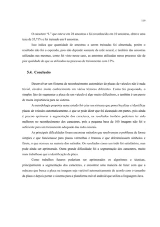 119




       O caractere “L” que esteve em 28 amostras e foi reconhecido em 10 amostras, obteve uma
taxa de 35,71% e foi treinado em 8 amostras.
       Isso indica que quantidade de amostras a serem treinadas foi almentada, porém o
resultado não foi o esperado, pois não depende somente da rede neural, e também das amostras
utilizadas nas mesmas, como foi visto nesse caso, as amostras utilizadas nesse processo são de
pior qualidade do que as utilizadas no processo de treinamento com 12%.


   5.4. Conclusão


       Desenvolver um Sistema de reconhecimento automático de placas de veículos não é nada
trivial, envolve muito conhecimento em várias técnicas diferentes. Como foi pesquisado, o
simples fato de segmentar a placa de um veículo é algo muito dificultoso, e também é um passo
de muita importância para no sistema.
       A metodologia proposta nesse estudo foi criar um sistema que possa localizar e identificar
placas de veículos automaticamente, o que se pode dizer que foi alcançado em partes, pois ainda
é preciso aprimorar a segmentação dos caracteres, os resultados também poderiam ter sido
melhores no reconhecimento dos caracteres, pois a pequena base de 100 imagens não foi o
suficiente para um treinamento adequado das redes neurais.
       As principais dificuldades foram encontrar métodos que resolvessem o problema de forma
simples e que funcionasse para placas vermelhas e brancas e que diferenciassem símbolos e
fárois, o que ocorreu na maioria dos métodos. Os resultados como um todo foi satisfatório, mas
pode ainda ser aprimorado. Outra grande dificuldade foi a segmentação dos caracteres, muito
mais trabalhoso que a identificação da placa.
       Como trabalhos futuros poderiam ser aprimorados os algoritmos e técnicas,
principalmente a segmentação dos caracteres, e encontrar uma maneira de fazer com que a
máscara que busca a placa na imagem seja variável automaticamente de acordo com o tamanho
da placa e depois portar o sistema para a plataforma móvel android que utiliza a linguagem Java.
 
