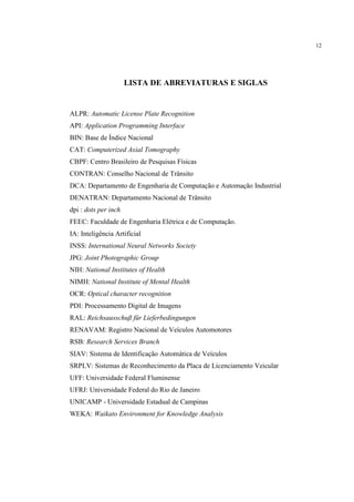 12




                      LISTA DE ABREVIATURAS E SIGLAS


ALPR: Automatic License Plate Recognition
API: Application Programming Interface
BIN: Base de Índice Nacional
CAT: Computerized Axial Tomography
CBPF: Centro Brasileiro de Pesquisas Físicas
CONTRAN: Conselho Nacional de Trânsito
DCA: Departamento de Engenharia de Computação e Automação Industrial
DENATRAN: Departamento Nacional de Trânsito
dpi : dots per inch
FEEC: Faculdade de Engenharia Elétrica e de Computação.
IA: Inteligência Artificial
INSS: International Neural Networks Society
JPG: Joint Photographic Group
NIH: National Institutes of Health
NIMH: National Institute of Mental Health
OCR: Optical character recognition
PDI: Processamento Digital de Imagens
RAL: Reichsausschuß für Lieferbedingungen
RENAVAM: Registro Nacional de Veículos Automotores
RSB: Research Services Branch
SIAV: Sistema de Identificação Automática de Veículos
SRPLV: Sistemas de Reconhecimento da Placa de Licenciamento Veicular
UFF: Universidade Federal Fluminense
UFRJ: Universidade Federal do Rio de Janeiro
UNICAMP - Universidade Estadual de Campinas
WEKA: Waikato Environment for Knowledge Analysis
 