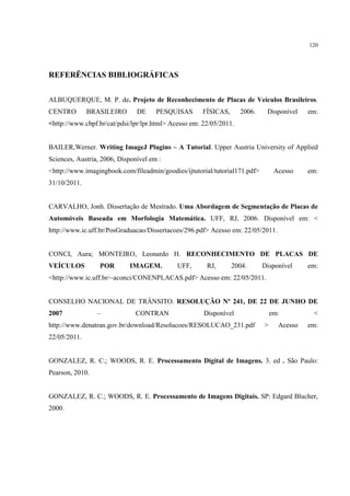 120




REFERÊNCIAS BIBLIOGRÁFICAS


ALBUQUERQUE, M. P. de. Projeto de Reconhecimento de Placas de Veículos Brasileiros.
CENTRO        BRASILEIRO       DE     PESQUISAS       FÍSICAS,      2006.    Disponível    em:
<http://www.cbpf.br/cat/pdsi/lpr/lpr.html> Acesso em: 22/05/2011.


BAILER,Werner. Writing ImageJ Plugins – A Tutorial. Upper Austria University of Applied
Sciences, Austria, 2006, Disponível em :
<http://www.imagingbook.com/fileadmin/goodies/ijtutorial/tutorial171.pdf>        Acesso    em:
31/10/2011.


CARVALHO, Jonh. Dissertação de Mestrado. Uma Abordagem de Segmentação de Placas de
Automóveis Baseada em Morfologia Matemática. UFF, RJ, 2006. Disponível em: <
http://www.ic.uff.br/PosGraduacao/Dissertacoes/296.pdf> Acesso em: 22/05/2011.


CONCI, Aura; MONTEIRO, Leonardo H. RECONHECIMENTO DE PLACAS DE
VEÍCULOS          POR       IMAGEM.          UFF,      RJ,       2004.      Disponível     em:
<http://www.ic.uff.br/~aconci/CONENPLACAS.pdf> Acesso em: 22/05/2011.


CONSELHO NACIONAL DE TRÂNSITO. RESOLUÇÃO Nº 241, DE 22 DE JUNHO DE
2007             –             CONTRAN                Disponível                em:         <
http://www.denatran.gov.br/download/Resolucoes/RESOLUCAO_231.pdf            >     Acesso   em:
22/05/2011.


GONZALEZ, R. C.; WOODS, R. E. Processamento Digital de Imagens. 3. ed . São Paulo:
Pearson, 2010.


GONZALEZ, R. C.; WOODS, R. E. Processamento de Imagens Digitais. SP: Edgard Blucher,
2000.
 