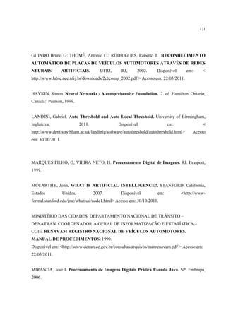 121




GUINDO Bruno G; THOMÉ, Antonio C.; RODRIGUES, Roberto J. RECONHECIMENTO
AUTOMÁTICO DE PLACAS DE VEÍCULOS AUTOMOTORES ATRAVÉS DE REDES
NEURAIS           ARTIFICIAIS.         UFRJ,    RJ,      2002.     Disponível         em:    <
http://www.labic.nce.ufrj.br/downloads/2cbcomp_2002.pdf > Acesso em: 22/05/2011.


HAYKIN, Simon. Neural Networks - A comprehensive Foundation. 2. ed. Hamilton, Ontario,
Canada: Pearson, 1999.


LANDINI, Gabriel. Auto Threshold and Auto Local Threshold. University of Birmingham,
Inglaterra,                 2011.              Disponível                 em:                <
http://www.dentistry.bham.ac.uk/landinig/software/autothreshold/autothreshold.html>     Acesso
em: 30/10/2011.




MARQUES FILHO, O; VIEIRA NETO, H. Processamento Digital de Imagens. RJ: Brasport,
1999.


MCCARTHY, John. WHAT IS ARTIFICIAL INTELLIGENCE?. STANFORD, California,
Estados           Unidos,           2007.       Disponível          em:          <http://www-
formal.stanford.edu/jmc/whatisai/node1.html> Acesso em: 30/10/2011.


MINISTÉRIO DAS CIDADES. DEPARTAMENTO NACIONAL DE TRÂNSITO –
DENATRAN. COORDENADORIA GERAL DE INFORMATIZAÇÂO E ESTATÍSTICA –
CGIE. RENAVAM REGISTRO NACIONAL DE VEÍCULOS AUTOMOTORES.
MANUAL DE PROCEDIMENTOS. 1990.
Disponível em: <http://www.detran.ce.gov.br/consultas/arquivos/manrenavam.pdf > Acesso em:
22/05/2011.


MIRANDA, Jose I. Processamento de Imagens Digitais Prática Usando Java. SP: Embrapa,
2006.
 