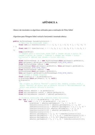 APÊNDICE A

Abaixo são mostrados os algoritmos utilizados para a realização do Filtro Sobel.


Algoritmo para filtragem Sobel vertical e horizontal é mostrado abaixo:

public BufferedImage PassaAltaInteiro() {
      // Matrizes de convolução Sobel.
      final int[][] SobelHorizontal = { { 1, 2, 1 }, { 0, 0, 0 }, { -1, -2, -1
} };
      final int[][] SobelVertical = { { -1, 0, 1 }, { -2, 0, 2 }, { -1, 0, 1 }
};
      long pixelAtual;
      /* Imagens para a convolução sendo "im" a imagem obtida a partir da
      imagem original da classe , "imNova" a imagem que recebe o filtro
      horizontal e imNova2 que recebe o filtro vertical.
       */
      final BufferedImage im = new BufferedImage(this.getImage().getWidth(),
      this.getImage().getHeight(),BufferedImage.TYPE_BYTE_GRAY);
      final BufferedImage imNova = new
      BufferedImage(this.getImage().getWidth(), this.getImage().getHeight(),
      BufferedImage.TYPE_BYTE_GRAY);
      final BufferedImage imNova2 = new
      BufferedImage(this.getImage().getWidth(),
      this.getImage().getHeight(),BufferedImage.TYPE_BYTE_GRAY);
      // im recebe a imagem original
      final Graphics g = im.getGraphics();
      g.drawImage(this.getImage(), 0, 0, null);
      g.dispose();
      /*
       São criados os objetos "Raster" a partir das imagens criadas sendo o
       objeto "Raster" um objeto que só permite leitura e "WritableRaster" um
       objeto que permite leitura e escrita.
      */
      final Raster wRaster = im.getRaster();
      final WritableRaster raster = imNova.getRaster();
      final WritableRaster raster2 = imNova2.getRaster();

       // Primeira convolução com a máscara Sobel horizontal.
       for (int i = 1; i < im.getWidth() - 1; i++) {
             for (int j = 1; j < im.getHeight() - 1; j++) {
                   pixelAtual = wRaster.getSample(i - 1, j - 1, 0) *
                   SobelHorizontal[0][0] + wRaster.getSample(i, j - 1, 0)*
                   SobelHorizontal[0][1] + wRaster.getSample(i + 1, j - 1, 0) *
                   SobelHorizontal[0][2]+ wRaster.getSample(i - 1, j, 0) *
                   SobelHorizontal[1][0] + wRaster.getSample(i, j, 0)*
                   SobelHorizontal[1][1] +
                   wRaster.getSample(i + 1, j, 0) * SobelHorizontal[1][2]+
                   wRaster.getSample(i - 1, j + 1, 0) * SobelHorizontal[2][0] +
                   wRaster.getSample(i, j + 1, 0)* SobelHorizontal[2][1] +
                   wRaster.getSample(i + 1, j + 1, 0) * SobelHorizontal[2][2];
 