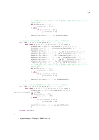 125



                   // Condição para inpedir que o pixel seja maior que 255 ou
                   menor que 0
                   if (pixelAtual > 255) {
                         pixelAtual = 255;
                   } else
                         if (pixelAtual < 0) {
                               pixelAtual = 0;
                         }
                   raster.setSample(i, j, 0, pixelAtual);
            }
      }
      // Segunda convolução com a máscara Sobel vertical.
      for (int i = 1; i < im.getWidth() - 1; i++) {
            for (int j = 1; j < im.getHeight() - 1; j++) {
                  pixelAtual = wRaster.getSample(i - 1, j - 1, 0) *
                  SobelVertical[0][0] + wRaster.getSample(i, j - 1, 0)*
                  SobelVertical[0][1] +
                  wRaster.getSample(i + 1, j - 1, 0) * SobelVertical[0][2]+
                  wRaster.getSample(i - 1, j, 0) * SobelVertical[1][0] +
                  wRaster.getSample(i, j, 0)* SobelVertical[1][1] +
                  wRaster.getSample(i + 1, j, 0) * SobelVertical[1][2]+
                  wRaster.getSample(i - 1, j + 1, 0) * SobelVertical[2][0] +
                  wRaster.getSample(i, j + 1, 0)* SobelVertical[2][1] +
                    wRaster.getSample(i + 1, j + 1, 0) * SobelVertical[2][2];
                  // Condição para impedir que o pixel seja maior que 255 ou
                  menor que 0.
                  if (pixelAtual > 255) {
                         pixelAtual = 255;
                  } else
                         if (pixelAtual < 0) {
                               pixelAtual = 0;
                         }
                  raster2.setSample(i, j, 0, pixelAtual);
            }
      }
      // Junção dos resultados obtidos nas duas imagens.
      for (int i = 1; i < im.getWidth() - 1; i++) {
            for (int j = 1; j < im.getHeight() - 1; j++) {
                  pixelAtual = raster.getSample(i, j, 0) +
raster2.getSample(i, j, 0);
                  if (pixelAtual > 255) {
                         pixelAtual = 255;
                  } else
                         if (pixelAtual < 0) {
                               pixelAtual = 0;
                         }
                  raster2.setSample(i, j, 0, pixelAtual);
                  }
      }
      return imNova2;

}

     Algoritmo para filtragem Sobel vertical :
 