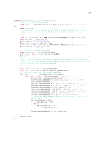126



public BufferedImage PassaAltaVertical() {
      // Matriz de convolução Sobel.
      final int[][] SobelVertical = { { -1, 0, 1 }, { -2, 0, 2 }, { -1, 0, 1 }
};
      long pixelAtual;
      /* Imagens para a convolução sendo "im" a imagem obtida a partir da
      imagem original da classe e imNova2 que recebe o filtro vertical.
       */

     final BufferedImage im = new BufferedImage(this.getImage().getWidth(),
     this.getImage().getHeight(),
     BufferedImage.TYPE_BYTE_GRAY);
     final BufferedImage imNova2 = new
     BufferedImage(this.getImage().getWidth(), this.getImage().getHeight(),
     BufferedImage.TYPE_BYTE_GRAY);

     // im recebe a imagem original.
     final Graphics g = im.getGraphics();
     g.drawImage(this.getImage(), 0, 0, null);
     g.dispose();
     /*
      São criados os objetos "Raster" a partir das imagens criadas sendo o
      objeto "Raster" um objeto que só permite leitura e "WritableRaster" um
      objeto que permite leitura e escrita.
     */

     final Raster wRaster = im.getRaster();
     final WritableRaster raster = imNova2.getRaster();
     // Convolução com a máscara Sobel vertical.
     for (int i = 1; i < im.getWidth() - 1; i++) {
           for (int j = 1; j < im.getHeight() - 1; j++) {
                 pixelAtual = wRaster.getSample(i - 1, j - 1, 0) *
                 SobelVertical[0][0] + wRaster.getSample(i, j - 1, 0)*
                 SobelVertical[0][1] +
                 wRaster.getSample(i + 1, j - 1, 0) * SobelVertical[0][2]+
                 wRaster.getSample(i - 1, j, 0) * SobelVertical[1][0] +
                 wRaster.getSample(i, j, 0)* SobelVertical[1][1] +
                 wRaster.getSample(i + 1, j, 0) * SobelVertical[1][2]+
                 wRaster.getSample(i - 1, j + 1, 0) * SobelVertical[2][0] +
                 wRaster.getSample(i, j + 1, 0)* SobelVertical[2][1] +
                 wRaster.getSample(i + 1, j + 1, 0) * SobelVertical[2][2];
                 // Condição para impedir que o pixel seja maior que 255 ou
                 menor que 0.
                 if (pixelAtual > 255) {
                       pixelAtual = 255;
                 } else
                       if (pixelAtual < 0) {
                             pixelAtual = 0;
                 }
                 raster.setSample(i, j, 0, pixelAtual);
           }
     }
     return imNova2;
}
 