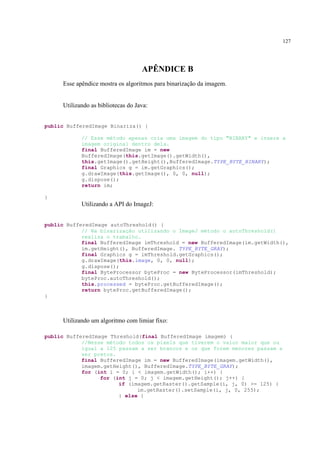 127




                                    APÊNDICE B
     Esse apêndice mostra os algoritmos para binarização da imagem.


     Utilizando as bibliotecas do Java:


public BufferedImage Binariza() {

            // Esse método apenas cria uma imagem do tipo "BINARY" e insere a
            imagem original dentro dela.
            final BufferedImage im = new
            BufferedImage(this.getImage().getWidth(),
            this.getImage().getHeight(),BufferedImage.TYPE_BYTE_BINARY);
            final Graphics g = im.getGraphics();
            g.drawImage(this.getImage(), 0, 0, null);
            g.dispose();
            return im;

}
            Utilizando a API do ImageJ:


public BufferedImage autoThreshold() {
            // Na binarização utilizando o ImageJ método o autoThreshold()
            realiza o trabalho.
            final BufferedImage imThreshold = new BufferedImage(im.getWidth(),
            im.getHeight(), BufferedImage. TYPE_BYTE_GRAY);
            final Graphics g = imThreshold.getGraphics();
            g.drawImage(this.image, 0, 0, null);
            g.dispose();
            final ByteProcessor byteProc = new ByteProcessor(imThreshold);
            byteProc.autoThreshold();
            this.processed = byteProc.getBufferedImage();
            return byteProc.getBufferedImage();
}



     Utilizando um algoritmo com limiar fixo:

public BufferedImage Threshold(final BufferedImage imagem) {
            //Nesse método todos os pixels que tiverem o valor maior que ou
            igual a 125 passam a ser brancos e os que forem menores passam a
            ser pretos.
            final BufferedImage im = new BufferedImage(imagem.getWidth(),
            imagem.getHeight(), BufferedImage.TYPE_BYTE_GRAY);
            for (int i = 0; i < imagem.getWidth(); i++) {
                  for (int j = 0; j < imagem.getHeight(); j++) {
                        if (imagem.getRaster().getSample(i, j, 0) >= 125) {
                              im.getRaster().setSample(i, j, 0, 255);
                        } else {
 