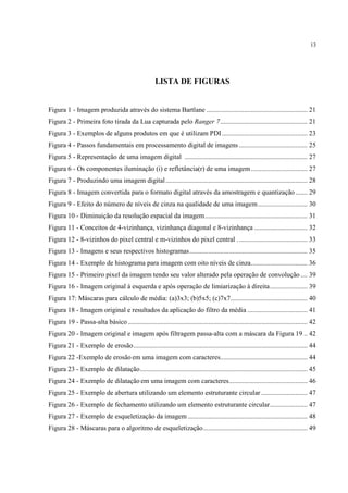 13




                                                      LISTA DE FIGURAS


Figura 1 - Imagem produzida através do sistema Bartlane ........................................................... 21
Figura 2 - Primeira foto tirada da Lua capturada pelo Ranger 7 ................................................... 21
Figura 3 - Exemplos de alguns produtos em que é utilizam PDI .................................................. 23
Figura 4 - Passos fundamentais em processamento digital de imagens ........................................ 25
Figura 5 - Representação de uma imagem digital ........................................................................ 27
Figura 6 - Os componentes iluminação (i) e refletância(r) de uma imagem ................................. 27
Figura 7 - Produzindo uma imagem digital ................................................................................... 28
Figura 8 - Imagem convertida para o formato digital através da amostragem e quantização ....... 29
Figura 9 - Efeito do número de níveis de cinza na qualidade de uma imagem ............................. 30
Figura 10 - Diminuição da resolução espacial da imagem ............................................................ 31
Figura 11 - Conceitos de 4-vizinhança, vizinhança diagonal e 8-vizinhança ............................... 32
Figura 12 - 8-vizinhos do pixel central e m-vizinhos do pixel central . ........................................ 33
Figura 13 - Imagens e seus respectivos histogramas ..................................................................... 35
Figura 14 - Exemplo de histograma para imagem com oito níveis de cinza. ................................ 36
Figura 15 - Primeiro pixel da imagem tendo seu valor alterado pela operação de convolução .... 39
Figura 16 - Imagem original à esquerda e após operação de limiarização à direita ...................... 39
Figura 17: Máscaras para cálculo de média: (a)3x3; (b)5x5; (c)7x7............................................. 40
Figura 18 - Imagem original e resultados da aplicação do filtro da média ................................... 41
Figura 19 - Passa-alta básico ......................................................................................................... 42
Figura 20 - Imagem original e imagem após filtragem passa-alta com a máscara da Figura 19 .. 42
Figura 21 - Exemplo de erosão ...................................................................................................... 44
Figura 22 -Exemplo de erosão em uma imagem com caracteres................................................... 44
Figura 23 - Exemplo de dilatação .................................................................................................. 45
Figura 24 - Exemplo de dilatação em uma imagem com caracteres.............................................. 46
Figura 25 - Exemplo de abertura utilizando um elemento estruturante circular ........................... 47
Figura 26 - Exemplo de fechamento utilizando um elemento estruturante circular ...................... 47
Figura 27 - Exemplo de esqueletização da imagem ...................................................................... 48
Figura 28 - Máscaras para o algoritmo de esqueletização ............................................................. 49
 