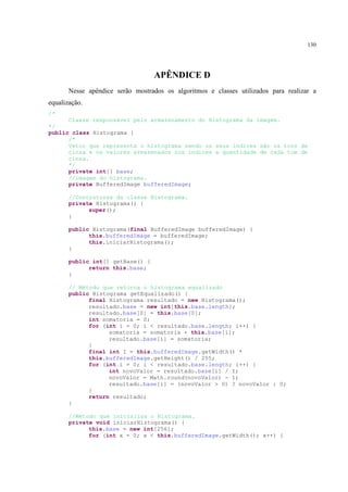130




                                  APÊNDICE D
       Nesse apêndice serão mostrados os algoritmos e classes utilizados para realizar a
equalização.
/*
      Classe responsável pelo armazenamento do Histograma da imagem.
*/
public class Histograma {
      /*
      Vetor que representa o histograma sendo os seus índices são os tons de
      cinza e os valores armazenados nos índices a quantidade de cada tom de
      cinza.
      */
      private int[] base;
      //imagem do histograma.
      private BufferedImage bufferedImage;

       //Contrutores da classe Histograma.
       private Histograma() {
             super();
       }

       public Histograma(final BufferedImage bufferedImage) {
             this.bufferedImage = bufferedImage;
             this.iniciarHistograma();
       }

       public int[] getBase() {
             return this.base;
       }

       // Método que retorna o histograma equalizado
       public Histograma getEqualizado() {
             final Histograma resultado = new Histograma();
             resultado.base = new int[this.base.length];
             resultado.base[0] = this.base[0];
             int somatoria = 0;
             for (int i = 0; i < resultado.base.length; i++) {
                   somatoria = somatoria + this.base[i];
                   resultado.base[i] = somatoria;
             }
             final int I = this.bufferedImage.getWidth() *
             this.bufferedImage.getHeight() / 255;
             for (int i = 0; i < resultado.base.length; i++) {
                   int novoValor = resultado.base[i] / I;
                   novoValor = Math.round(novoValor) - 1;
                   resultado.base[i] = (novoValor > 0) ? novoValor : 0;
             }
             return resultado;
       }

       //Método que inicializa o Histograma.
       private void iniciarHistograma() {
             this.base = new int[256];
             for (int x = 0; x < this.bufferedImage.getWidth(); x++) {
 