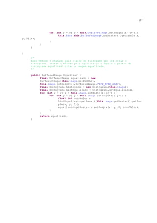 131



                for (int y = 0; y < this.bufferedImage.getHeight(); y++) {
                      this.base[this.bufferedImage.getRaster().getSample(x,
y, 0)]++;
                }
            }
     }

}
     /*
     Esse Método é chamado pela classe de filtragem que irá criar o
     histograma, chamar o método para equalizá-lo e depois a partir do
     histograma equalizado criar a imagem equalizada.
     */

     public BufferedImage Equaliza() {
           final BufferedImage equalizado = new
           BufferedImage(this.image.getWidth(),
           this.image.getHeight(),BufferedImage.TYPE_BYTE_GRAY);
           final Histograma histograma = new Histograma(this.image);
           final Histograma histEqualizado = histograma.getEqualizado();
           for (int x = 0; x < this.image.getWidth(); x++) {
                 for (int y = 0; y < this.image.getHeight(); y++) {
                       final int novoValor =
                       histEqualizado.getBase()[this.image.getRaster().getSam
                       ple(x, y, 0)];
                       equalizado.getRaster().setSample(x, y, 0, novoValor);
                 }
           }
           return equalizado;
     }
 