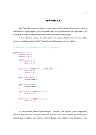 132




                                         APÊNDICE E

       Esse Apêndice tem como objetivo mostrar os métodos e classes utilizados para realizar a
delimitação da região da placa, para isso também são utilizados os códigos dos Apêndices A, B e
C anteriores, sendo do Apêndice B somente a binarização utilizando ImageJ.
       A classe Ponto é utilizada por várias classes do sistema, ela representa um ponto 2d no
espaço , possuindo os atributos X e Y que são as coordenadas do ponto no espaço.

/*
Classe Ponto que representa um Ponto 2d no espaço
*/

public class Ponto {
      private int x;
      private int y;

       public Ponto() {
             this.x = 0;
             this.y = 0;
       }

       public Ponto(final int x, final int y) {
             this.x = x;
             this.y = y;
       }

       public int getX() {
             return this.x;
       }

       public int getY() {
             return this.y;
       }

       public void setX(final int x) {
             this.x = x;
       }

       public void setY(final int y) {
             this.y = y;
       }

}


       A classe abstrata AbstractScannerImagem é herdada por algumas classes do projeto é
utilizada para percorrer a imagem com uma máscara. Essa classe também possibilita que a
máscara percorra apenas uma parte da imagem. Imagine uma imagem e um retângulo ou uma
 