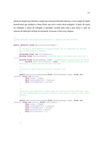 133




janela na imagem que delimita a região que será percorrida pela máscara, é esse o papel do objeto
pontoCentral que instância a classe Ponto, que será o centro desse retângulo. A partir do centro
do retângulo, a altura do retângulo é calculada variando para cima e para baixo o valor da
máscara dividido pelo atributo divisorJanela. O mesmo é feito com a largura.


/*
Classe abstrata utilizada para percorrer a imagem com uma máscara.
*/

public abstract class AbstractScannerImagem {
      /*
      As variáveis alturaJanela e larguraJanela são as dimensões da máscara
      que irá percorrer a imagem.
      */
      protected final int alturaMascara;
      private float divisorJanela;//variável que é utilizada para calcular a
altura.
      private final BufferedImage image; //imagem para a localização da placa.
            private Ponto pontoCentral = null; //Ponto central utilizado para
      delimitar a região percorrida pela máscara.

       /*
       Construtor simples para percorrer a imagem toda.
       */

      public AbstractScannerImagem(final BufferedImage image, final int
largura, final int altura) {
            this.image = image;
            this.larguraMascara = largura;
            this.alturaMascara = altura;
      }


       /*
       Construtor que delimita a região que será percorrida pela máscara, onde
       não tem necessidade de passar o divisor, que assume o valor 1 como valor
       default.
       */

      public AbstractScannerImagem(final BufferedImage image, final int
largura, final int altura, final Ponto ponto) {
            this.image = image;
            this.larguraMascara = largura;
            this.alturaMascara = altura;
            this.pontoCentral = ponto;
            this.divisorJanela = 1;
      }




       /*
 