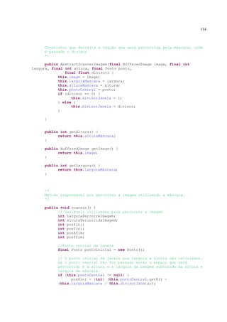 134



     Construtor que delimita a região que será percorrida pela máscara, onde
     é passado o divisor
     */

      public AbstractScannerImagem(final BufferedImage image, final int
largura, final int altura, final Ponto ponto,
               final float divisor) {
            this.image = image;
            this.larguraMascara = largura;
            this.alturaMascara = altura;
            this.pontoCentral = ponto;
            if (divisor == 0) {
                  this.divisorJanela = 1;
            } else {
                  this.divisorJanela = divisor;
            }

     }


     public int getAltura() {
           return this.alturaMáscara;
     }

     public BufferedImage getImage() {
           return this.image;
     }

     public int getLargura() {
           return this.larguraMáscara;
     }



     /*
     Método responsável por percorrer a imagem utilizando a máscara.
     */

     public void scanear() {
           // Variáveis utilizadas para percorrer a imagem
           int larguraPercorreImagem;
           int alturaPercorridaImagem;
           int posXini;
           int posYini;
           int posXfim;
           int posYfim;

           //Ponto inicial da Janela
           final Ponto pontoInicial = new Ponto();

           // O ponto inicial da janela sua largura e altura são calculados.
           Se o ponto central não for passado então o espaço que será
           percorrido é a altura e a largura da imagem subtraída da altura e
           largura da máscara.
           if (this.pontoCentral != null) {
                 posXini = (int) (this.pontoCentral.getX() -
           (this.larguraMascara / this.divisorJanela));
 