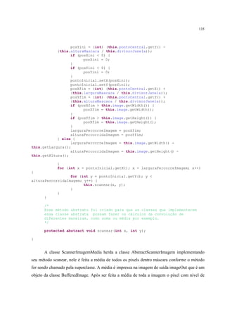 135



                  posYini = (int) (this.pontoCentral.getY() -
            (this.alturaMascara / this.divisorJanela));
                  if (posXini < 0) {
                        posXini = 0;
                  }
                  if (posYini < 0) {
                        posYini = 0;
                  }
                  pontoInicial.setX(posXini);
                  pontoInicial.setY(posYini);
                  posXfim = (int) (this.pontoCentral.getX() +
                  (this.larguraMascara / this.divisorJanela));
                  posYfim = (int) (this.pontoCentral.getY() +
                  (this.alturaMascara / this.divisorJanela));
                  if (posXfim > this.image.getWidth()) {
                        posXfim = this.image.getWidth();
                  }
                  if (posYfim > this.image.getHeight()) {
                        posXfim = this.image.getHeight();
                  }
                  larguraPercorreImagem = posXfim;
                  alturaPercorridaImagem = posYfim;
            } else {
                  larguraPercorreImagem = this.image.getWidth() -
this.getLargura();
                  alturaPercorridaImagem = this.image.getHeight() -
this.getAltura();

             }
             for (int x = pontoInicial.getX(); x < larguraPercorreImagem; x++)
{
                  for (int y = pontoInicial.getY(); y <
alturaPercorridaImagem; y++) {
                        this.scanear(x, y);
                  }
            }
      }

      /*
      Esse método abstrato foi criado para que as classes que implementarem
      essa classe abstrata possam fazer os cálculos da convolução de
      diferentes maneiras, como soma ou média por exemplo.
      */

      protected abstract void scanear(int x, int y);

}


      A classe ScannerImagemMedia herda a classe AbstractScannerImagem implementando
seu método scanear, nele é feita a média de todos os pixels dentro máscara conforme o método
for sendo chamado pela superclasse. A média é impressa na imagem de saída imageOut que é um
objeto da classe BufferedImage. Após ser feita a média de toda a imagem o pixel com nível de
 