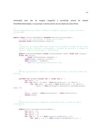 136




intensidade   mais   alto   da   imagem    imageOut     é   encontrado   através   do   método
PontoMaiorIntensidade, e sua posição é retorna através de um objeto da classe Ponto.

/*
Classe responsável por fazer a média da imagem e retornar o ponto de maior
intensidade.
*/

public class ScannerImagemMedia extends AbstractScannerImagem {
      // Objeto que irá guardar a imagem com a média.
      private final BufferedImage imageOut;

       /*
       Construtor da classe média que recebe como parâmetros imagem em que será
       achado o ponto com maior intensidade, o tamanho da máscara e a imagem de
       saída e repassa alguns para a superclasse.
       */
       public ScannerImagemMedia(final BufferedImage image, final int largura,
       final int altura,
                final BufferedImage imageOut) {
             super(image, largura, altura);
             this.imageOut = imageOut;
             // TODO Auto-generated constructor stub
       }


      /*
      Método que percorre a máscara a partir de um ponto e retorna a média da
máscara.
      */

      private int getMedia(final int x, final int y) {
            int media = 0;
            for (int xAux = x; xAux < this.getLargura() + x; xAux++) {
                  for (int yAux = y; yAux < this.getAltura() + y; yAux++) {
                        media += this.getImage().getRaster().getSample(xAux,
yAux, 0);
                  }
            }
            media = media / (this.getLargura() * this.getAltura());
            return media;
      }

      /*
      Método que percorre a imagem de saída para achar o ponto de maior
intensidade.
      */

       public Ponto PontoMaiorIntensidade() {
             int maior = 0;
             int xMaior = 0;
             int yMaior = 0;
             for (int x = 0; x < this.imageOut.getWidth(); x++) {
                   for (int y = 0; y < this.imageOut.getHeight(); y++) {
 