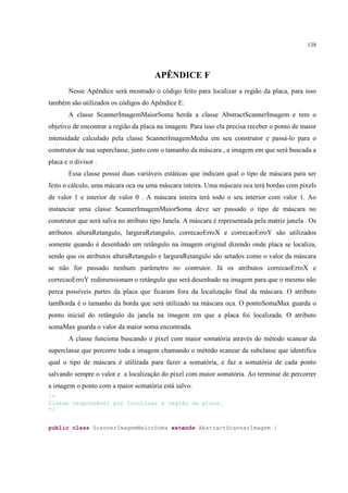 138




                                       APÊNDICE F
       Nesse Apêndice será mostrado o código feito para localizar a região da placa, para isso
também são utilizados os códigos do Apêndice E.
       A classe ScannerImagemMaiorSoma herda a classe AbstractScannerImagem e tem o
objetivo de encontrar a região da placa na imagem. Para isso ela precisa receber o ponto de maior
intensidade calculado pela classe ScannerImagemMedia em seu construtor e passá-lo para o
construtor de sua superclasse, junto com o tamanho da máscara , a imagem em que será buscada a
placa e o divisor .
       Essa classe possui duas variáveis estáticas que indicam qual o tipo de máscara para ser
feito o cálculo, uma mácara oca ou uma máscara inteira. Uma máscara oca terá bordas com pixels
de valor 1 e interior de valor 0 . A máscara inteira terá todo o seu interior com valor 1. Ao
instanciar uma classe ScannerImagemMaiorSoma deve ser passado o tipo de máscara no
construtor que será salva no atributo tipo Janela. A máscara é representada pela matriz janela . Os
atributos alturaRetangulo, larguraRetangulo, correcaoErroX e correcaoErroY são utilizados
somente quando é desenhado um retângulo na imagem original dizendo onde placa se localiza,
sendo que os atributos alturaRetangulo e larguraRetangulo são setados como o valor da máscara
se não for passado nenhum parâmetro no contrutor. Já os atributos correcaoErroX e
correcaoErroY redimensionam o retângulo que será desenhado na imagem para que o mesmo não
perca possíveis partes da placa que ficaram fora da localização final da máscara. O atributo
tamBorda é o tamanho da borda que será utilizado na máscara oca. O pontoSomaMax guarda o
ponto inicial do retângulo da janela na imagem em que a placa foi localizada. O atributo
somaMax guarda o valor da maior soma encontrada.
       A classe funciona buscando o pixel com maior somatória através do método scanear da
superclasse que percorre toda a imagem chamando o método scanear da subclasse que identifica
qual o tipo de máscara é utilizada para fazer a somatória, e faz a somatória de cada ponto
salvando sempre o valor e a localização do pixel com maior somatória. Ao terminar de percorrer
a imagem o ponto com a maior somatória está salvo.
/*
Classe responsável por localizar a região da placa.
*/


public class ScannerImagemMaiorSoma extends AbstractScannerImagem {
 