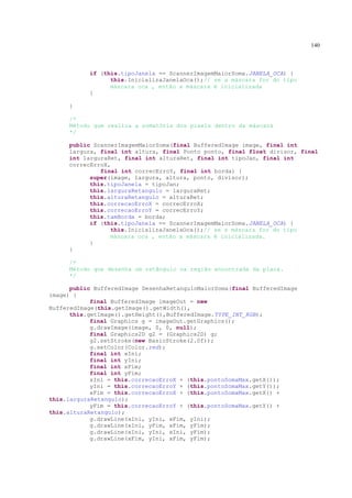 140



           if (this.tipoJanela == ScannerImagemMaiorSoma.JANELA_OCA) {
                 this.InicializaJanelaOca();// se a máscara for do tipo
                 máscara oca , então a máscara é inicializada
           }

     }

     /*
     Método que realiza a somatória dos pixels dentro da máscara
     */

     public ScannerImagemMaiorSoma(final BufferedImage image, final int
     largura, final int altura, final Ponto ponto, final float divisor, final
     int larguraRet, final int alturaRet, final int tipoJan, final int
     correcErroX,
              final int correcErroY, final int borda) {
           super(image, largura, altura, ponto, divisor);
           this.tipoJanela = tipoJan;
           this.larguraRetangulo = larguraRet;
           this.alturaRetangulo = alturaRet;
           this.correcaoErroX = correcErroX;
           this.correcaoErroY = correcErroY;
           this.tamBorda = borda;
           if (this.tipoJanela == ScannerImagemMaiorSoma.JANELA_OCA) {
                 this.InicializaJanelaOca();// se a máscara for do tipo
                 máscara oca , então a máscara é inicializada.
           }
     }

     /*
     Método que desenha um retângulo na região encontrada da placa.
     */

      public BufferedImage DesenhaRetanguloMaiorSoma(final BufferedImage
image) {
            final BufferedImage imageOut = new
BufferedImage(this.getImage().getWidth(),
      this.getImage().getHeight(),BufferedImage.TYPE_INT_RGB);
            final Graphics g = imageOut.getGraphics();
            g.drawImage(image, 0, 0, null);
            final Graphics2D g2 = (Graphics2D) g;
            g2.setStroke(new BasicStroke(2.0f));
            g.setColor(Color.red);
            final int xIni;
            final int yIni;
            final int xFim;
            final int yFim;
            xIni = this.correcaoErroX + (this.pontoSomaMax.getX());
            yIni = this.correcaoErroY + (this.pontoSomaMax.getY());
            xFim = this.correcaoErroX + (this.pontoSomaMax.getX() +
this.larguraRetangulo);
            yFim = this.correcaoErroY + (this.pontoSomaMax.getY() +
this.alturaRetangulo);
            g.drawLine(xIni, yIni, xFim, yIni);
            g.drawLine(xIni, yFim, xFim, yFim);
            g.drawLine(xIni, yIni, xIni, yFim);
            g.drawLine(xFim, yIni, xFim, yFim);
 