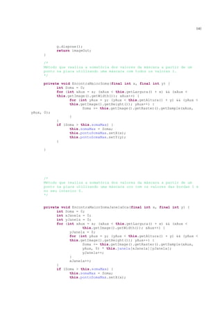 141



           g.dispose();
           return imageOut;
     }

     /*
     Método que realiza a somatória dos valores da máscara a partir de um
     ponto na placa utilizando uma máscara com todos os valores 1.
     */

      private void EncontraMaiorSoma(final int x, final int y) {
            int Soma = 0;
            for (int xAux = x; (xAux < this.getLargura() + x) && (xAux <
            this.getImage().getWidth()); xAux++) {
                  for (int yAux = y; (yAux < this.getAltura() + y) && (yAux <
                  this.getImage().getHeight()); yAux++) {
                        Soma += this.getImage().getRaster().getSample(xAux,
yAux, 0);
                  }
            }
            if (Soma > this.somaMax) {
                  this.somaMax = Soma;
                  this.pontoSomaMax.setX(x);
                  this.pontoSomaMax.setY(y);
            }

     }




     /*
     Método que realiza a somatória dos valores da máscara a partir de um
     ponto na placa utilizando uma máscara oco com os valores das bordas 1 e
     no seu interior 0.
     */


     private void EncontraMaiorSomaJanelaOca(final int x, final int y) {
           int Soma = 0;
           int xJanela = 0;
           int yJanela = 0;
           for (int xAux = x; (xAux < this.getLargura() + x) && (xAux <
                       this.getImage().getWidth()); xAux++) {
                 yJanela = 0;
                 for (int yAux = y; (yAux < this.getAltura() + y) && (yAux <
                 this.getImage().getHeight()); yAux++) {
                       Soma += this.getImage().getRaster().getSample(xAux,
                       yAux, 0) * this.janela[xJanela][yJanela];
                       yJanela++;
                 }
                 xJanela++;
           }
           if (Soma > this.somaMax) {
                 this.somaMax = Soma;
                 this.pontoSomaMax.setX(x);
 