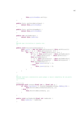 142



           this.pontoSomaMax.setY(y);
     }
}

public Ponto getPontoMaiorSoma() {
      return this.pontoSomaMax;
}

public Ponto getPontoSomaMax() {
      return this.pontoSomaMax;
}

public int getTamBorda() {
      return this.tamBorda;
}

/*
Método que inicializa a janela oca.
*/

public void InicializaJanelaOca() {
      this.janela = new int[this.getLargura()][this.getAltura()];
      for (int x = 0; x < this.getLargura(); x++) {
            for (int y = 0; y < this.getAltura(); y++) {
                  if ((y >= this.getAltura() - this.getTamBorda())
                  || (y < this.getAltura() - (this.getAltura() -
                  this.getTamBorda()))
                  || (x >= this.getLargura() - this.getTamBorda())
                  || (x < this.getLargura() - (this.getLargura() -
                  this.getTamBorda()))) {
                        this.janela[x][y] = 1;
                  } else {
                        this.janela[x][y] = 0;
                  }
            }
      }
}

/*
Método abstrato sobrescrito para pegar a maior somatória de um ponto
utilizando.
*/

@Override
protected void scanear(final int x, final int y) {
      if (this.tipoJanela == ScannerImagemMaiorSoma.JANELA_OCA) {
            this.EncontraMaiorSomaJanelaOca(x, y);
      } else {
            this.EncontraMaiorSoma(x, y);
      }

}

public void setTamBorda(final int tamBorda) {
      this.tamBorda = tamBorda;
}
 