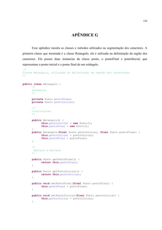 144




                                      APÊNDICE G

       Esse apêndice mostra as classes e métodos utilizados na segmentação dos caracteres. A
primeira classe que mostrada é a classe Retangulo, ela é utilizada na delimitação da região dos
caracteres. Ela possui duas instancias da classe ponto, o pontoFinal e pontoInicial, que
representam o ponto inicial e o ponto final de um retângulo.
/*
Classe Retangulo, utilizada na delimitação da região dos caracteres.
*/


public class Retangulo {
      /*
      atributos
      */

       private Ponto pontoFinal;
       private Ponto pontoInicial;

       /*
       Construtores
       */

       public Retangulo() {
             this.pontoInicial = new Ponto();
             this.pontoFinal = new Ponto();
       }
       public Retangulo(final Ponto pontoInicial, final Ponto pontoFinal) {
             this.pontoInicial = pontoInicial;
             this.pontoFinal = pontoFinal;
       }

       /*
        Getters e Setters
       */

       public Ponto getPontoFinal() {
             return this.pontoFinal;
       }

       public Ponto getPontoInicial() {
             return this.pontoInicial;
       }

       public void setPontoFinal(final Ponto pontoFinal) {
             this.pontoFinal = pontoFinal;
       }

       public void setPontoInicial(final Ponto pontoInicial) {
             this.pontoInicial = pontoInicial;
       }
 