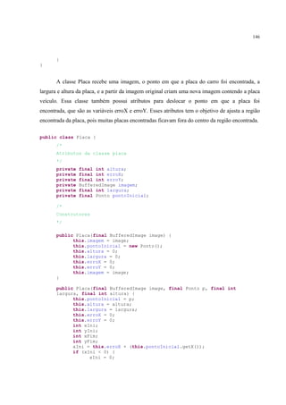 146



       }
}


       A classe Placa recebe uma imagem, o ponto em que a placa do carro foi encontrada, a
largura e altura da placa, e a partir da imagem original criam uma nova imagem contendo a placa
veículo. Essa classe também possui atributos para deslocar o ponto em que a placa foi
encontrada, que são as variáveis erroX e erroY. Esses atributos tem o objetivo de ajusta a região
encontrada da placa, pois muitas placas encontradas ficavam fora do centro da região encontrada.

public class Placa {
       /*
       Atributos da classe placa
       */
       private   final int altura;
       private   final int erroX;
       private   final int erroY;
       private   BufferedImage imagem;
       private   final int largura;
       private   final Ponto pontoInicial;

       /*
       Construtores
       */

       public Placa(final BufferedImage image) {
             this.imagem = image;
             this.pontoInicial = new Ponto();
             this.altura = 0;
             this.largura = 0;
             this.erroX = 0;
             this.erroY = 0;
             this.imagem = image;
       }

       public Placa(final BufferedImage image, final Ponto p, final int
       largura, final int altura) {
             this.pontoInicial = p;
             this.altura = altura;
             this.largura = largura;
             this.erroX = 0;
             this.erroY = 0;
             int xIni;
             int yIni;
             int xFim;
             int yFim;
             xIni = this.erroX + (this.pontoInicial.getX());
             if (xIni < 0) {
                   xIni = 0;
 