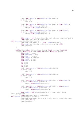 147



           }
           yIni = this.erroY + (this.pontoInicial.getY());
           if (yIni < 0) {
                 yIni = 0;
           }
           xFim = this.erroX + (this.pontoInicial.getX() + this.largura);
           if (xIni > this.imagem.getWidth()) {
                 xFim = this.imagem.getWidth();
           }
           yFim = this.erroY + (this.pontoInicial.getY() + this.altura);
           if (yFim > this.imagem.getHeight()) {
                 yFim = this.imagem.getHeight();
           }

            this.imagem = new BufferedImage(largura, altura, image.getType());
            final Graphics2D area = (Graphics2D)
this.imagem.getGraphics().create();
            area.drawImage(image, 0, 0, this.imagem.getHeight(),
            this.imagem.getWidth(), xIni, yIni, xFim, yFim, null);
            area.dispose();
      }

      public Placa(final BufferedImage image, final Ponto p, final int
      largura, final int altura, final int erroX,final int erroY) {
            this.imagem = image;
            this.pontoInicial = p;
            this.altura = altura;
            this.largura = largura;
            this.erroX = erroX;
            this.erroY = erroY;
            int xIni;
            int yIni;
            int xFim;
            int yFim;
            xIni = this.erroX + (this.pontoInicial.getX());
            if (xIni < 0) {
                  xIni = 0;
            }
            yIni = this.erroY + (this.pontoInicial.getY());
            if (yIni < 0) {
                  yIni = 0;
            }
            xFim = this.erroX + (this.pontoInicial.getX() + this.largura);
            if (xIni > this.imagem.getWidth()) {
                  xFim = this.imagem.getWidth();
            }
            yFim = this.erroY + (this.pontoInicial.getY() + this.altura);
            if (yFim > this.imagem.getHeight()) {
                  yFim = this.imagem.getHeight();
            }
            this.imagem = new BufferedImage(xFim - xIni, yFim - yIni,
image.getType());
            final Graphics2D area = (Graphics2D)
this.imagem.getGraphics().create();
            area.drawImage(image, 0, 0, xFim - xIni, yFim - yIni, xIni, yIni,
            xFim, yFim, null);
            area.dispose();
 