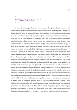 148



         }

         public BufferedImage getImagem() {
               return this.imagem;
         }

}

         A classe ScannerImagemAssinatura é responsável pela segmentação dos caracteres. Ela
não herda a classe AbstractScannerImagem como as outras classes que manipulam a imagem. As
listas de dados da classe servem para diferentes funcionalidades. A lista listaTransicoes deve ser a
primeira a ser inicializada, essa lista guarda os pixels de transição entre escalas de níveis de
cinza, que são as transições entre os caracteres. Essa lista é inicializada através do método
inicialistaTransicoes. Esse método executa o algoritmo para delimitar a região da placa onde
estão localizados os caracteres. O método deve receber como parâmetro o intervalo em que os
pixels serão percorridos, a diferença de intensidade entre os pixels desse intervalo para que eles
possam ser inseridos na lista, a distância máxima entre os caracteres, a distância mínima entre os
caracteres, a quantidade de pixels máxima por linha e a quantidade de pixels mínima por linha.
Durante a execução desse método o objeto RetCaracteresPlaca é inicializado com um objeto da
classe       Retangulo   que   contém   a   localização   da   região   dos   caracteres.   A   lista
listaPicosCaracteresMedia guarda a somatória da região dos caracteres da placa. Essa lista é
inicializada pelo método inicializaListaPicosCaracteresMedia que recebe como parâmetro o
tamanho em X da máscara que será percorrida. Esse método insere na lista os valores da
somatória da região para que o método localizaCaracteresAnaliseGrafico execute o algoritmo de
análise do gráfico da somatória da região delimitada dos caracteres. Esse método recebe como
parâmetros o intervalo que será percorrido entre os valores da lista, a distância mínima e máxima
entre cada elemento da lista, e a diferença de intensidade máxima e mínima entre os elementos da
lista. A listaPicosCaracteresMedia representa o gráfico. Após ser executado esse método insere
os pontos onde os caracteres possam estar na lista listaPontosCaracteres. Porém a lista
listaPontosCaracteres também pode ser iniciada pelo método localizaCaracteresVariacaoVertical
que inicia a lista caracteres também. Esse método executa o algoritmo que irá varrer a região
delimitada dos caracteres na vertical, procurando onde existe maior variação de níveis de cinza.
O método recebe como parâmetro a variação, e o intervalo em que os pixels serão percorridos.


/*
 