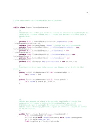 149



Classe responsável pela segmentação dos caracteres.
*/


public class ScannerImagemAssinatura {

     /*
     Declaração das listas que serão utilizadas no processo de segmentação de
     caracteres, algumas listas são utilizadas por métodos distintos para a
     segmentação .
     */

      private final LinkedList<BufferedImage> caracteres = new
LinkedList<BufferedImage>();
      private final BufferedImage imagem; //imagem que será processada.
      private final LinkedList<Pixel> listaPicosCaracteresMedia = new
LinkedList<Pixel>();
      private final LinkedList<Pixel> listaPixelMeio = new
LinkedList<Pixel>();
      private final LinkedList<Ponto> listaPontosCaracteres = new
LinkedList<Ponto>();
      private final LinkedList<Pixel> listaTransicoes = new
LinkedList<Pixel>();
      private final Retangulo RetCaracteresPlaca = new Retangulo();

      /*
      Construtores, para caso seja passada uma imagem ou um objeto do tipo
placa.
      */
      public ScannerImagemAssinatura(final BufferedImage im) {
            this.imagem = im;
      }

     public ScannerImagemAssinatura(final Placa placa) {
           this.imagem = placa.getImagem();
     }




     /*
     Método que desenha na placa a delimitação realizada na região dos
     caracteres utilizando o objeto RetCaracteresPlaca que já foi
     inicializado após a execução do método inicialistaTransicoes, esse
     método sofre sobrecarga,deixando a opção de utilizar a imagem da classe
     ou de outra placa.
     */

     public BufferedImage DesenhaRetanguloCaracteres() {
           final BufferedImage im = new
           BufferedImage(this.imagem.getWidth(),this.imagem.getHeight(),
           BufferedImage.TYPE_INT_RGB);
           final Graphics g = im.getGraphics();
 