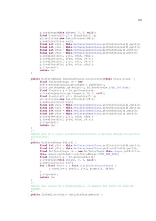 150



     g.drawImage(this.imagem, 0, 0, null);
     final Graphics2D g2 = (Graphics2D) g;
     g2.setStroke(new BasicStroke(2.0f));
     g.setColor(Color.red);
     final int xIni = this.RetCaracteresPlaca.getPontoInicial().getX();
     final int yIni = this.RetCaracteresPlaca.getPontoInicial().getY();
     final int xFim = this.RetCaracteresPlaca.getPontoFinal().getX();
     final int yFim = this.RetCaracteresPlaca.getPontoFinal().getY();
     g.drawLine(xIni, yIni, xFim, yIni);
     g.drawLine(xIni, yFim, xFim, yFim);
     g.drawLine(xIni, yIni, xIni, yFim);
     g.drawLine(xFim, yFim, xFim, yIni);
     g.dispose();
     return im;
}

public BufferedImage DesenhaRetanguloCaracteres(final Placa placa) {
      final BufferedImage im = new
      BufferedImage(placa.getImagem().getWidth(),
      placa.getImagem().getHeight(), BufferedImage.TYPE_INT_RGB);
      final Graphics g = im.getGraphics();
      g.drawImage(placa.getImagem(), 0, 0, null);
      final Graphics2D g2 = (Graphics2D) g;
      g2.setStroke(new BasicStroke(2.0f));
      g.setColor(Color.red);
      final int xIni = this.RetCaracteresPlaca.getPontoInicial().getX();
      final int yIni = this.RetCaracteresPlaca.getPontoInicial().getY();
      final int xFim = this.RetCaracteresPlaca.getPontoFinal().getX();
      final int yFim = this.RetCaracteresPlaca.getPontoFinal().getY();
      g.drawLine(xIni, yIni, xFim, yIni);
      g.drawLine(xIni, yFim, xFim, yFim);
      g.dispose();
      return im;
}
/*
Método que lê a lista listaPontosCaracteres e desenha faixas nos pontos
encontrados.
*/
public BufferedImage Fatia() {
      final int yIni = this.RetCaracteresPlaca.getPontoInicial().getY();
      final int yFim = this.RetCaracteresPlaca.getPontoFinal().getY();
      final BufferedImage im = new BufferedImage(this.imagem.getWidth(),
      this.imagem.getHeight(),BufferedImage.TYPE_INT_RGB);
      final Graphics g = im.getGraphics();
      g.drawImage(this.imagem, 0, 0, null);
      g.setColor(Color.red);
      for (final Ponto p : this.listaPontosCaracteres) {
            g.drawLine(p.getX(), yIni, p.getX(), yFim);
      }
      g.dispose();
      return im;
}
/*
Método que insere na listaPixelMeio, os pixels que estão no meio da
imagem.
*/
public LinkedList<Pixel> GetListaPixelsMeio() {
 