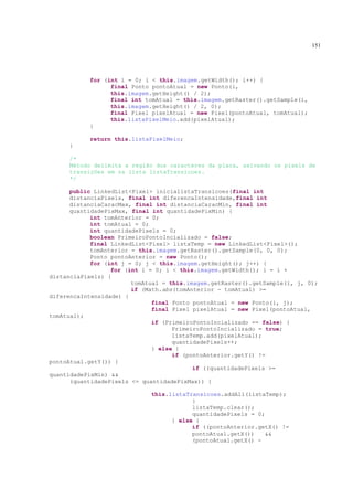 151




           for (int i = 0; i < this.imagem.getWidth(); i++) {
                 final Ponto pontoAtual = new Ponto(i,
                 this.imagem.getHeight() / 2);
                 final int tomAtual = this.imagem.getRaster().getSample(i,
                 this.imagem.getHeight() / 2, 0);
                 final Pixel pixelAtual = new Pixel(pontoAtual, tomAtual);
                 this.listaPixelMeio.add(pixelAtual);
           }

           return this.listaPixelMeio;
     }

     /*
     Método delimita a região dos caracteres da placa, salvando os pixels de
     transições em na lista listaTransicoes.
     */

      public LinkedList<Pixel> inicialistaTransicoes(final int
      distanciaPixels, final int diferencaIntensidade,final int
      distanciaCaracMax, final int distanciaCaracMin, final int
      quantidadePixMax, final int quantidadePixMin) {
            int tomAnterior = 0;
            int tomAtual = 0;
            int quantidadePixels = 0;
            boolean PrimeiroPontoIncializado = false;
            final LinkedList<Pixel> listaTemp = new LinkedList<Pixel>();
            tomAnterior = this.imagem.getRaster().getSample(0, 0, 0);
            Ponto pontoAnterior = new Ponto();
            for (int j = 0; j < this.imagem.getHeight(); j++) {
                  for (int i = 0; i < this.imagem.getWidth(); i = i +
distanciaPixels) {
                        tomAtual = this.imagem.getRaster().getSample(i, j, 0);
                        if (Math.abs(tomAnterior - tomAtual) >=
diferencaIntensidade) {
                              final Ponto pontoAtual = new Ponto(i, j);
                              final Pixel pixelAtual = new Pixel(pontoAtual,
tomAtual);
                              if (PrimeiroPontoIncializado == false) {
                                    PrimeiroPontoIncializado = true;
                                    listaTemp.add(pixelAtual);
                                    quantidadePixels++;
                              } else {
                                    if (pontoAnterior.getY() !=
pontoAtual.getY()) {
                                          if ((quantidadePixels >=
quantidadePixMin) &&
      (quantidadePixels <= quantidadePixMax)) {

                             this.listaTransicoes.addAll(listaTemp);
                                         }
                                         listaTemp.clear();
                                         quantidadePixels = 0;
                                   } else {
                                         if ((pontoAnterior.getX() !=
                                         pontoAtual.getX())   &&
                                         (pontoAtual.getX() -
 