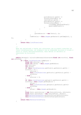 152



                                          pontoAnterior.getX() >=
                                          distanciaCaracMin) &&
                                          (pontoAtual.getX() -
                                          pontoAnterior.getX() <=
                                          distanciaCaracMax)) {
                                                listaTemp.add(pixelAtual);
                                                quantidadePixels++;
                                          }
                                   }

                             }
                             pontoAnterior = new Ponto(i, j);
                       }
                       tomAnterior = this.imagem.getRaster().getSample(i, j,
0);
                 }
           }
           return this.listaTransicoes;
      }

      /*
      Após ser delimitada a região dos caracteres com os pixels inseridos na
      lista listaTransicoes, um retângulo com as dimensões da placa é criado e
      salvo no objeto RetCaracteresPlaca. Esse método só delimita os
      caracteres na horizontal
      */

      public Retangulo inicializaRetanguloCaracteres(final int erroYini, final
int erroYfim)     {
            if (!this.listaTransicoes.isEmpty()) {
                  final int xInicial = 0;
                  final int xFinal = this.imagem.getWidth();
                  int yInicial;
                  int yFinal;
                  if (this.listaTransicoes.getFirst().getPonto().getY() -
                  erroYini > 0) {
                        yInicial =
                        this.listaTransicoes.getFirst().getPonto().getY() -
                        erroYini;
                  } else {
                        yInicial = 0;
                  }
                  if (this.listaTransicoes.getLast().getPonto().getY() +
                  erroYfim < this.imagem.getHeight()) {
                        yFinal =
                        this.listaTransicoes.getLast().getPonto().getY()+
                        erroYfim;
                  } else {
                        yFinal = this.imagem.getHeight();
                  }
                  final Ponto pontoInicial = new Ponto(xInicial, yInicial);
                  final Ponto pontoFinal = new Ponto(xFinal, yFinal);
                  this.RetCaracteresPlaca.setPontoInicial(pontoInicial);
                  this.RetCaracteresPlaca.setPontoFinal(pontoFinal);
            }
            return this.RetCaracteresPlaca;
      }
 