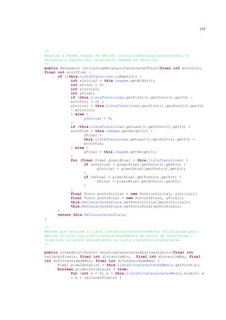 153




/*
Realiza a mesma função do método inicializaRetanguloCaracteres, e
delimita a região dos caracteres também na vertical
*/
public Retangulo inicializaRetanguloCaracteresTotal(final int erroYini,
final int erroYfim) {
      if (!this.listaTransicoes.isEmpty()) {
            int xInicial = this.imagem.getWidth();
            int xFinal = 0;
            int yInicial;
            int yFinal;
            if (this.listaTransicoes.getFirst().getPonto().getY() -
            erroYini > 0) {
            yInicial = this.listaTransicoes.getFirst().getPonto().getY()
            - erroYini;
            } else {
                  yInicial = 0;
            }
            if (this.listaTransicoes.getLast().getPonto().getY() +
            erroYfim < this.imagem.getHeight()) {
                  yFinal =
                  this.listaTransicoes.getLast().getPonto().getY() +
                  erroYfim;
            } else {
                  yFinal = this.imagem.getHeight();
            }
            for (final Pixel pixelAtual : this.listaTransicoes) {
                  if (xInicial > pixelAtual.getPonto().getX()) {
                        xInicial = pixelAtual.getPonto().getX();
                  }
                  if (xFinal < pixelAtual.getPonto().getX()) {
                        xFinal = pixelAtual.getPonto().getX();
                  }
            }
            final Ponto pontoInicial = new Ponto(xInicial, yInicial);
            final Ponto pontoFinal = new Ponto(xFinal, yFinal);
            this.RetCaracteresPlaca.setPontoInicial(pontoInicial);
            this.RetCaracteresPlaca.setPontoFinal(pontoFinal);
      }
      return this.RetCaracteresPlaca;
}

/*
Método que analisa a lista listaPicosCaracteresMedia inicalizada pelo
método InicializaListaPicosCaracteresMedia em busca de caracteres ,
inserindo os ponto encontrados na lista listaPontosCaracteres
*/

public LinkedList<Ponto> LocalizaCaracteresAnaliseGrafico(final int
variacaoPixels, final int distanciaMin, final int distanciaMax, final
int difIntensidadeMin, final int diIntensidadeMax) {
      Pixel pixelAnterior = this.listaPicosCaracteresMedia.getFirst();
      boolean primeiraiteracao = true;
            for (int x = 0; x < this.listaPicosCaracteresMedia.size(); x
            = x + variacaoPixels) {
 