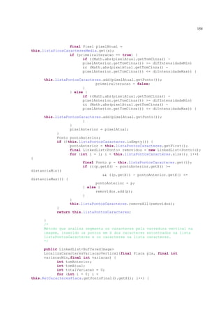 154



                  final Pixel pixelAtual =
this.listaPicosCaracteresMedia.get(x);
                  if (primeiraiteracao == true) {
                        if ((Math.abs(pixelAtual.getTomCinza() -
                        pixelAnterior.getTomCinza()) >= difIntensidadeMin)
                        && (Math.abs(pixelAtual.getTomCinza() -
                        pixelAnterior.getTomCinza()) <= diIntensidadeMax)) {

     this.listaPontosCaracteres.add(pixelAtual.getPonto());
                             primeiraiteracao = false;
                       }
                 } else {
                       if ((Math.abs(pixelAtual.getTomCinza() -
                       pixelAnterior.getTomCinza()) >= difIntensidadeMin)
                       && (Math.abs(pixelAtual.getTomCinza() -
                       pixelAnterior.getTomCinza()) <= diIntensidadeMax)) {

     this.listaPontosCaracteres.add(pixelAtual.getPonto());
                       }
                 }
                 pixelAnterior = pixelAtual;
           }
           Ponto pontoAnterior;
           if (!this.listaPontosCaracteres.isEmpty()) {
                 pontoAnterior = this.listaPontosCaracteres.getFirst();
                 final LinkedList<Ponto> removidos = new LinkedList<Ponto>();
                 for (int i = 1; i < this.listaPontosCaracteres.size(); i++)
{
                         final Ponto p = this.listaPontosCaracteres.get(i);
                         if (((p.getX() - pontoAnterior.getX() >=
distanciaMin))
                                  && ((p.getX() - pontoAnterior.getX() <=
distanciaMax))) {
                               pontoAnterior = p;
                         } else {
                               removidos.add(p);
                         }
                    }
                    this.listaPontosCaracteres.removeAll(removidos);
           }
           return this.listaPontosCaracteres;

     }
     /*
     Método que analisa segmenta os caracteres pela varredura vertical na
     imagem, inserido os pontos em X dos caracteres encontrados na lista
     listaPontosCaracteres e os caracteres na lista caracteres.
     */

      public LinkedList<BufferedImage>
      LocalizaCaracteresVariacaoVertical(final Placa pla, final int
      variacaoMin,final int variacao) {
            int tomAnterior;
            int tomAtual;
            int totalVariacao = 0;
            for (int i = 0; i <
this.RetCaracteresPlaca.getPontoFinal().getX(); i++) {
 